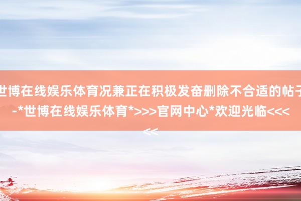 世博在线娱乐体育况兼正在积极发奋删除不合适的帖子-*世博在线娱乐体育*>>>官网中心*欢迎光临<<<