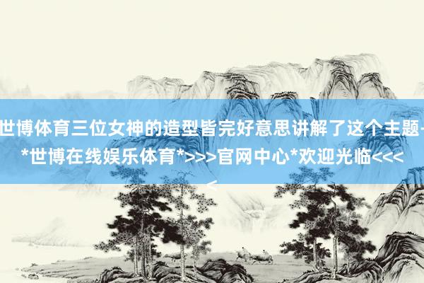 世博体育三位女神的造型皆完好意思讲解了这个主题-*世博在线娱乐体育*>>>官网中心*欢迎光临<<<