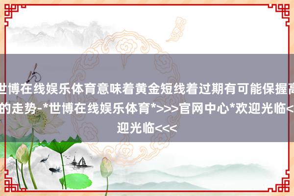 世博在线娱乐体育意味着黄金短线着过期有可能保握高涨的走势-*世博在线娱乐体育*>>>官网中心*欢迎光临<<<