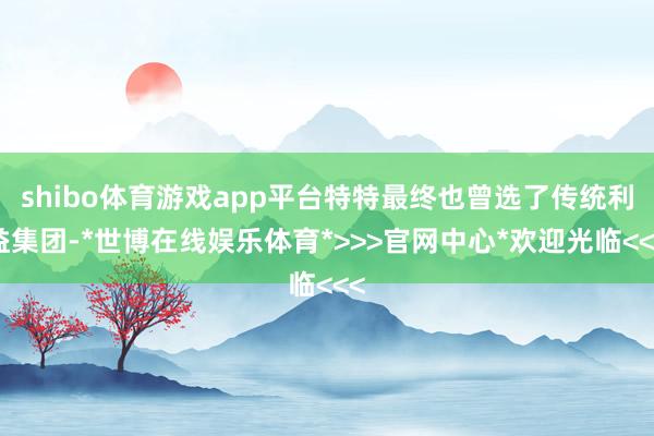 shibo体育游戏app平台特特最终也曾选了传统利益集团-*世博在线娱乐体育*>>>官网中心*欢迎光临<<<