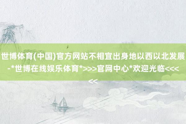 世博体育(中国)官方网站不相宜出身地以西以北发展-*世博在线娱乐体育*>>>官网中心*欢迎光临<<<