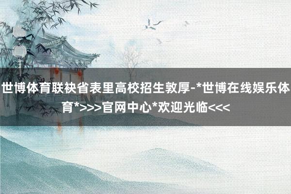 世博体育联袂省表里高校招生敦厚-*世博在线娱乐体育*>>>官网中心*欢迎光临<<<