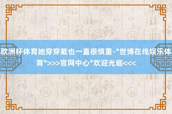 欧洲杯体育她穿穿戴也一直很慎重-*世博在线娱乐体育*>>>官网中心*欢迎光临<<<