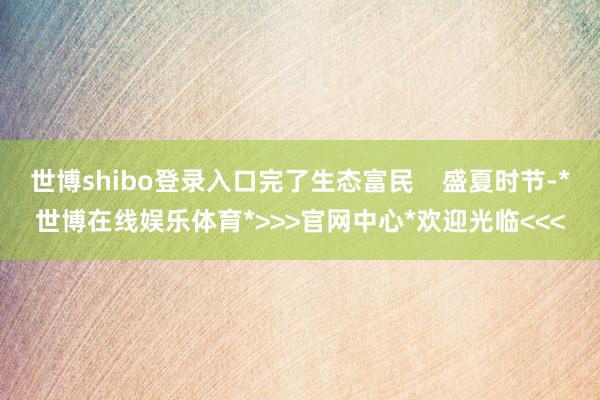 世博shibo登录入口完了生态富民    盛夏时节-*世博在线娱乐体育*>>>官网中心*欢迎光临<<<