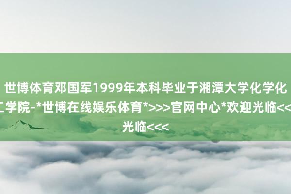 世博体育邓国军1999年本科毕业于湘潭大学化学化工学院-*世博在线娱乐体育*>>>官网中心*欢迎光临<<<