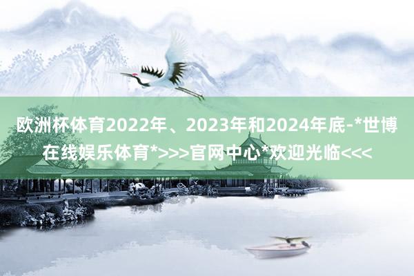 欧洲杯体育2022年、2023年和2024年底-*世博在线娱乐体育*>>>官网中心*欢迎光临<<<