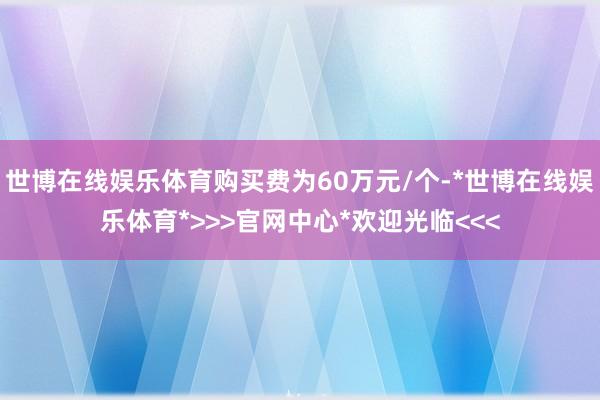 世博在线娱乐体育购买费为60万元/个-*世博在线娱乐体育*>>>官网中心*欢迎光临<<<