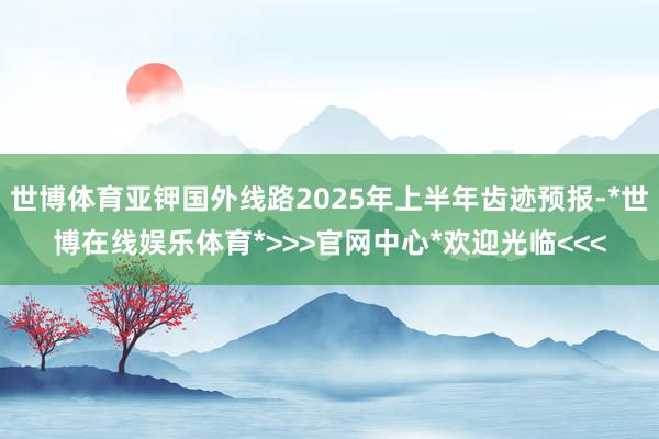 世博体育亚钾国外线路2025年上半年齿迹预报-*世博在线娱乐体育*>>>官网中心*欢迎光临<<<