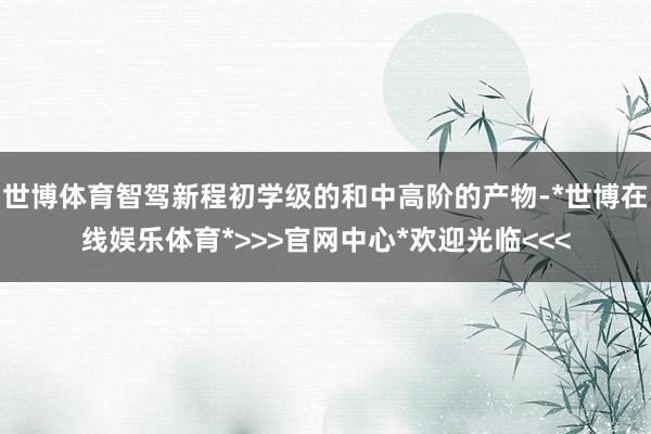 世博体育智驾新程初学级的和中高阶的产物-*世博在线娱乐体育*>>>官网中心*欢迎光临<<<