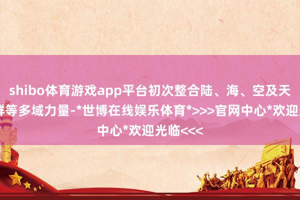 shibo体育游戏app平台初次整合陆、海、空及天地作战群等多域力量-*世博在线娱乐体育*>>>官网中心*欢迎光临<<<