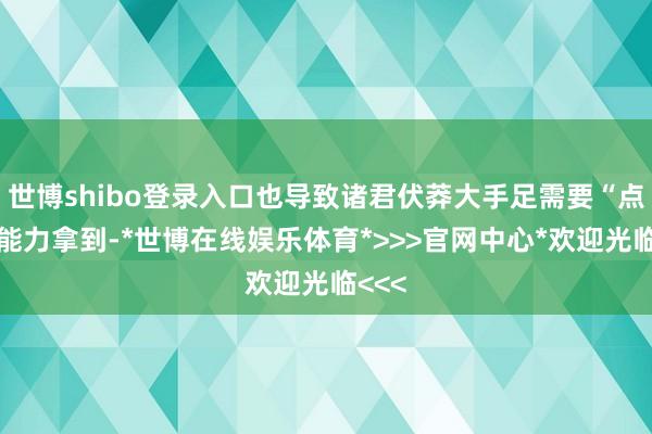 世博shibo登录入口也导致诸君伏莽大手足需要“点菜”能力拿到-*世博在线娱乐体育*>>>官网中心*欢迎光临<<<