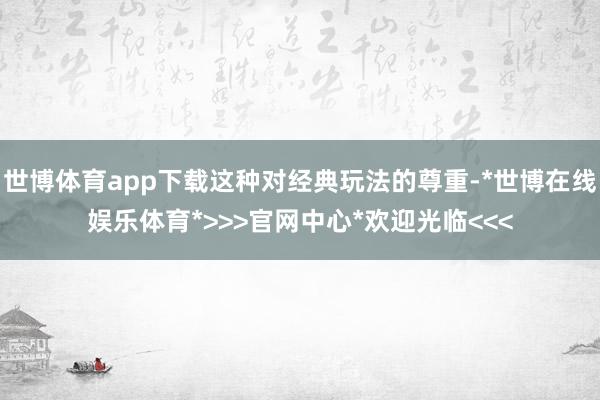 世博体育app下载这种对经典玩法的尊重-*世博在线娱乐体育*>>>官网中心*欢迎光临<<<