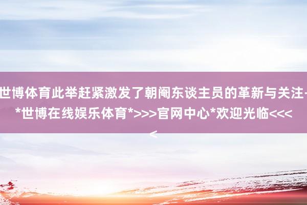 世博体育此举赶紧激发了朝阉东谈主员的革新与关注-*世博在线娱乐体育*>>>官网中心*欢迎光临<<<