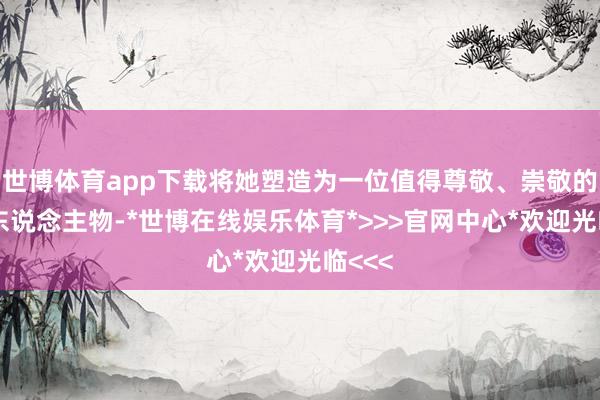 世博体育app下载将她塑造为一位值得尊敬、崇敬的女性东说念主物-*世博在线娱乐体育*>>>官网中心*欢迎光临<<<