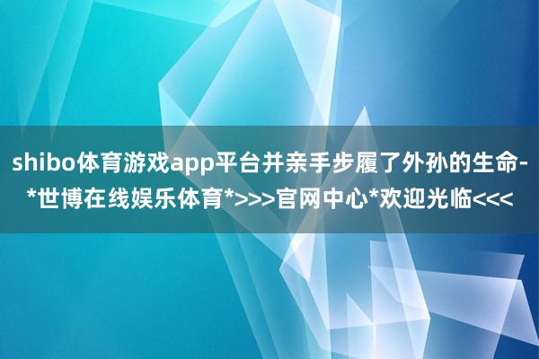 shibo体育游戏app平台并亲手步履了外孙的生命-*世博在线娱乐体育*>>>官网中心*欢迎光临<<<