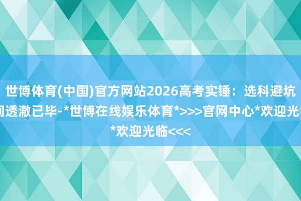 世博体育(中国)官方网站2026高考实锤：选科避坑的期间透澈已毕-*世博在线娱乐体育*>>>官网中心*欢迎光临<<<