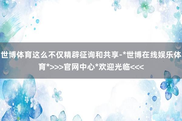 世博体育这么不仅精辟征询和共享-*世博在线娱乐体育*>>>官网中心*欢迎光临<<<