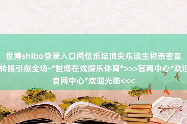 世博shibo登录入口两位乐坛顶尖东谈主物亲密互动的画面转眼引爆全场-*世博在线娱乐体育*>>>官网中心*欢迎光临<<<