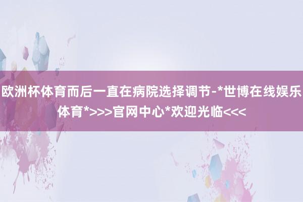 欧洲杯体育而后一直在病院选择调节-*世博在线娱乐体育*>>>官网中心*欢迎光临<<<