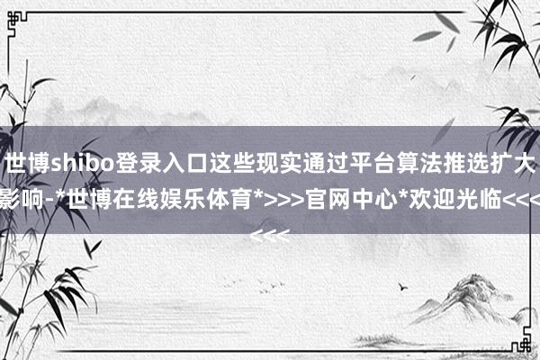 世博shibo登录入口这些现实通过平台算法推选扩大影响-*世博在线娱乐体育*>>>官网中心*欢迎光临<<<