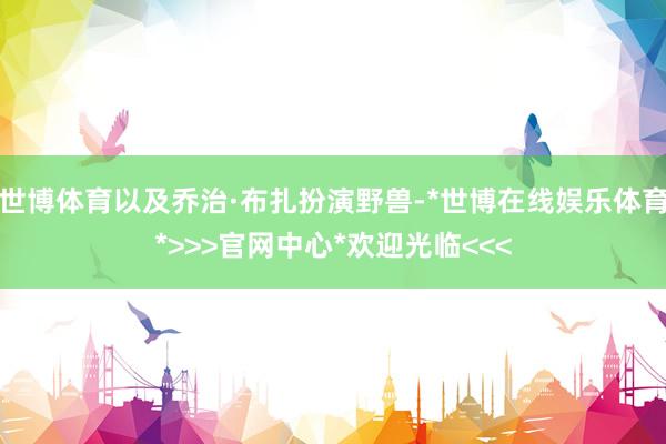世博体育以及乔治·布扎扮演野兽-*世博在线娱乐体育*>>>官网中心*欢迎光临<<<