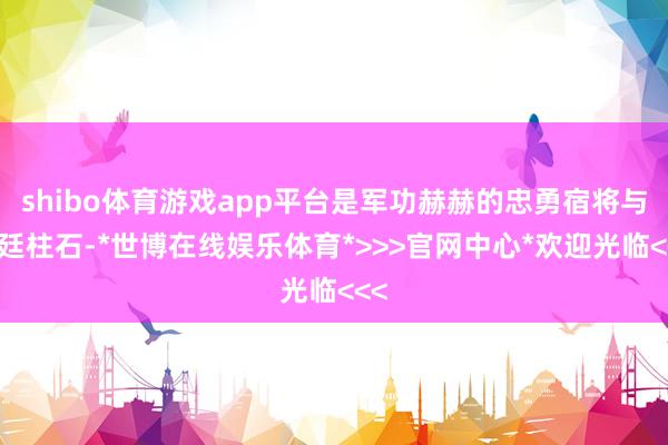 shibo体育游戏app平台是军功赫赫的忠勇宿将与朝廷柱石-*世博在线娱乐体育*>>>官网中心*欢迎光临<<<