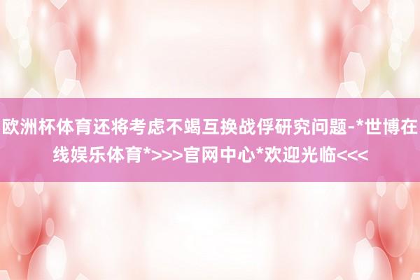 欧洲杯体育还将考虑不竭互换战俘研究问题-*世博在线娱乐体育*>>>官网中心*欢迎光临<<<