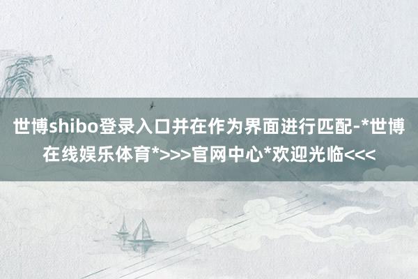 世博shibo登录入口并在作为界面进行匹配-*世博在线娱乐体育*>>>官网中心*欢迎光临<<<