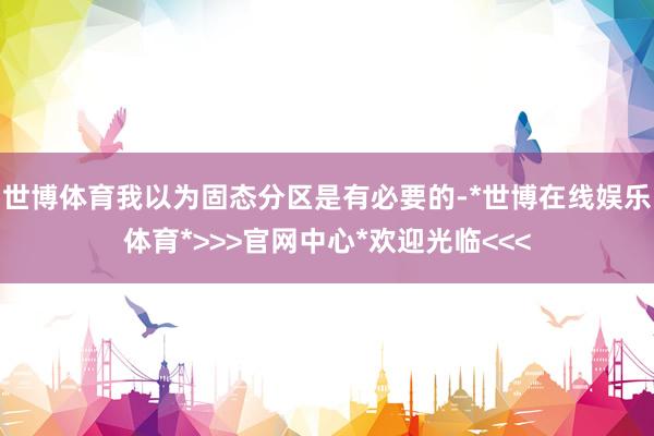 世博体育我以为固态分区是有必要的-*世博在线娱乐体育*>>>官网中心*欢迎光临<<<