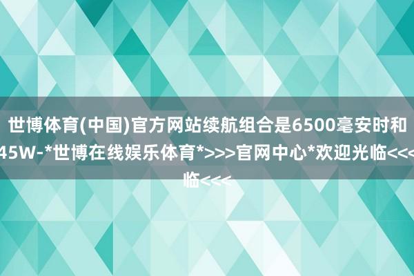 世博体育(中国)官方网站续航组合是6500毫安时和45W-*世博在线娱乐体育*>>>官网中心*欢迎光临<<<