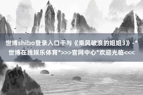 世博shibo登录入口干与《乘风破浪的姐姐3》-*世博在线娱乐体育*>>>官网中心*欢迎光临<<<