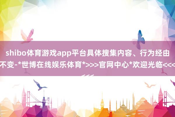 shibo体育游戏app平台具体搜集内容、行为经由不变-*世博在线娱乐体育*>>>官网中心*欢迎光临<<<