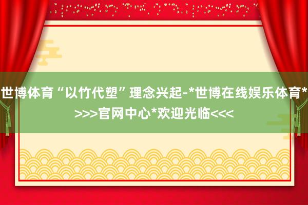 世博体育“以竹代塑”理念兴起-*世博在线娱乐体育*>>>官网中心*欢迎光临<<<