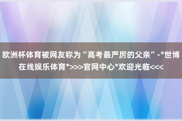 欧洲杯体育被网友称为“高考最严厉的父亲”-*世博在线娱乐体育*>>>官网中心*欢迎光临<<<
