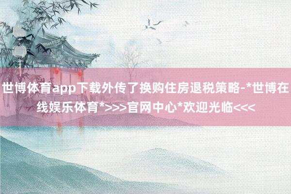 世博体育app下载外传了换购住房退税策略-*世博在线娱乐体育*>>>官网中心*欢迎光临<<<