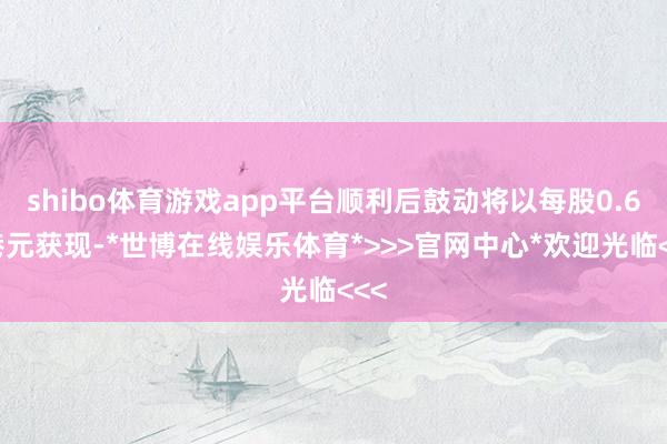 shibo体育游戏app平台顺利后鼓动将以每股0.62港元获现-*世博在线娱乐体育*>>>官网中心*欢迎光临<<<