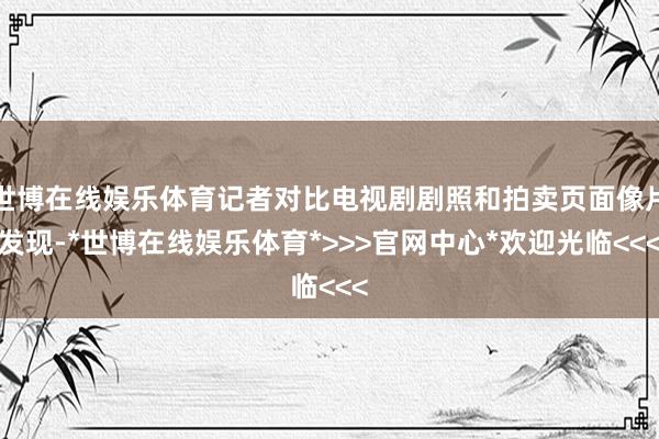 世博在线娱乐体育记者对比电视剧剧照和拍卖页面像片发现-*世博在线娱乐体育*>>>官网中心*欢迎光临<<<
