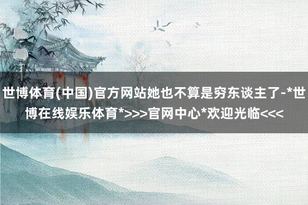 世博体育(中国)官方网站她也不算是穷东谈主了-*世博在线娱乐体育*>>>官网中心*欢迎光临<<<