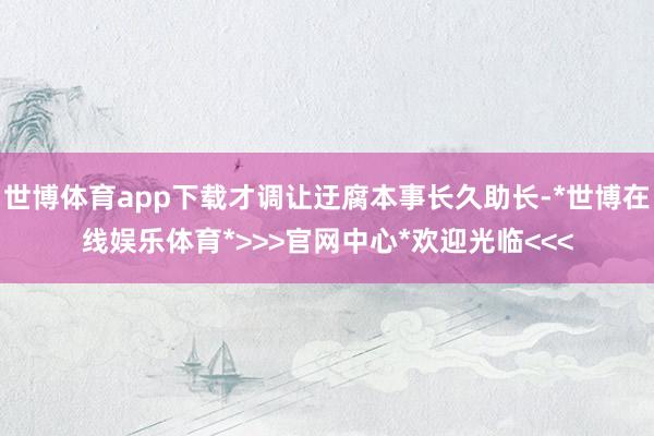 世博体育app下载才调让迂腐本事长久助长-*世博在线娱乐体育*>>>官网中心*欢迎光临<<<