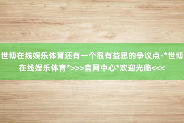 世博在线娱乐体育还有一个很有益思的争议点-*世博在线娱乐体育*>>>官网中心*欢迎光临<<<