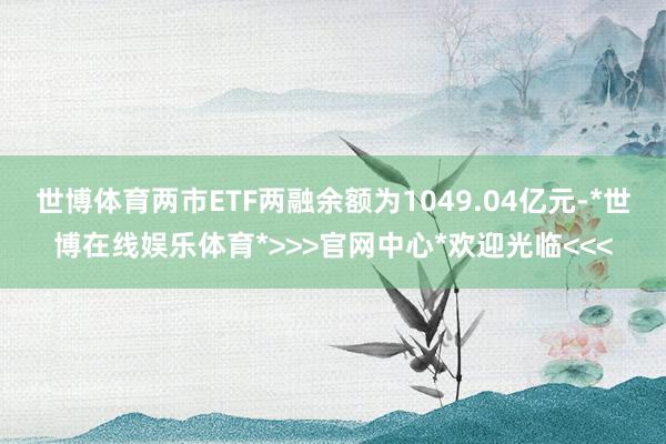 世博体育两市ETF两融余额为1049.04亿元-*世博在线娱乐体育*>>>官网中心*欢迎光临<<<