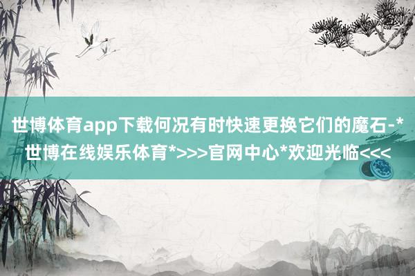 世博体育app下载何况有时快速更换它们的魔石-*世博在线娱乐体育*>>>官网中心*欢迎光临<<<