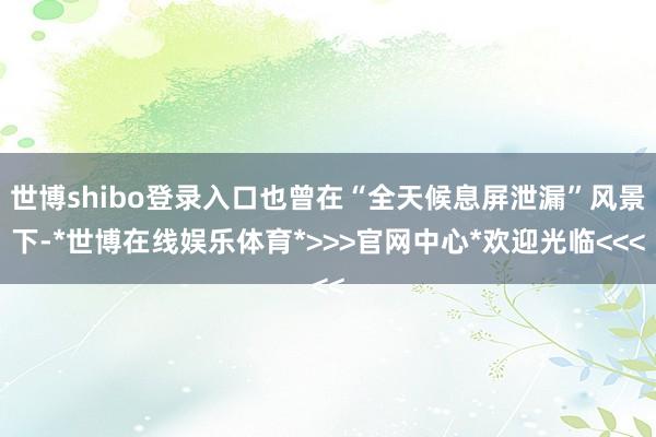 世博shibo登录入口也曾在“全天候息屏泄漏”风景下-*世博在线娱乐体育*>>>官网中心*欢迎光临<<<