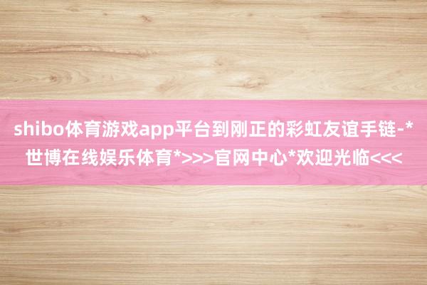 shibo体育游戏app平台到刚正的彩虹友谊手链-*世博在线娱乐体育*>>>官网中心*欢迎光临<<<