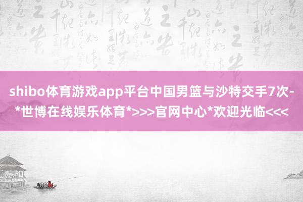 shibo体育游戏app平台中国男篮与沙特交手7次-*世博在线娱乐体育*>>>官网中心*欢迎光临<<<