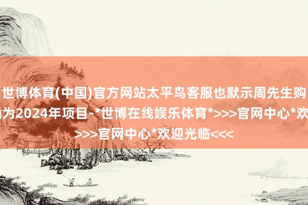 世博体育(中国)官方网站太平鸟客服也默示周先生购买的服装确为2024年项目-*世博在线娱乐体育*>>>官网中心*欢迎光临<<<