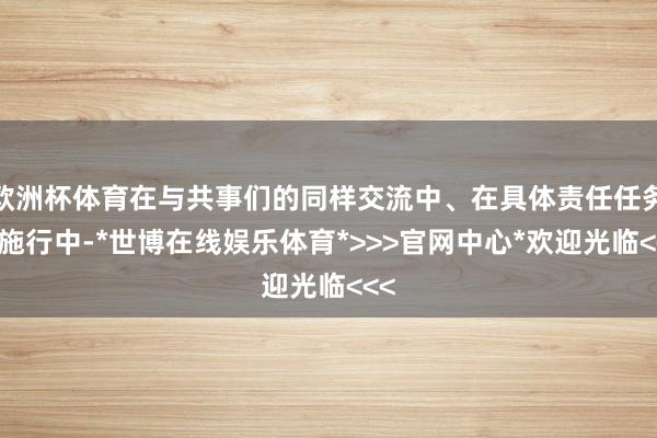欧洲杯体育在与共事们的同样交流中、在具体责任任务的施行中-*世博在线娱乐体育*>>>官网中心*欢迎光临<<<