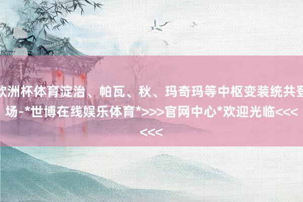 欧洲杯体育淀治、帕瓦、秋、玛奇玛等中枢变装统共登场-*世博在线娱乐体育*>>>官网中心*欢迎光临<<<