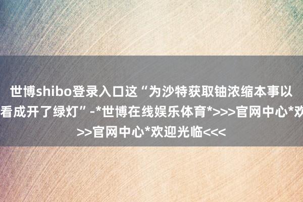 世博shibo登录入口这“为沙特获取铀浓缩本事以及进行干系看成开了绿灯”-*世博在线娱乐体育*>>>官网中心*欢迎光临<<<