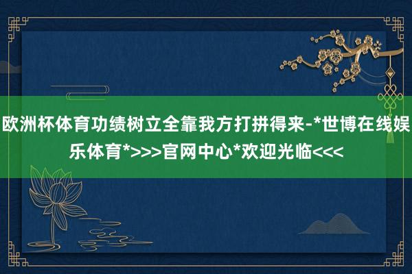 欧洲杯体育功绩树立全靠我方打拼得来-*世博在线娱乐体育*>>>官网中心*欢迎光临<<<